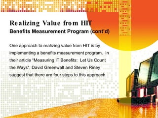 Realizing Value from HIT Benefits Measurement Program (cont’d) One approach to realizing value from HIT is by implementing a benefits measurement program.  In their article “Measuring IT Benefits:  Let Us Count the Ways", David Greenwalt and Steven Riney suggest that there are four steps to this approach.   
