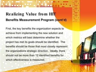 Realizing Value from HIT Benefits Measurement Program (cont’d) First, the key benefits the organization expects to achieve from implementing the new solution and which metrics will best determine whether the project has met its goals should be identified.  The benefits should be those that most closely represent the organizations strategic direction.  Ideally, there should not be more than 12 identified benefits for which effectiveness is measured. 