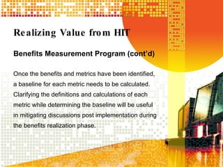 Realizing Value from HIT Benefits Measurement Program (cont’d) Once the benefits and metrics have been identified, a baseline for each metric needs to be calculated.  Clarifying the definitions and calculations of each metric while determining the baseline will be useful in mitigating discussions post implementation during the benefits realization phase. 