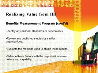 Realizing Value from HIT Benefits Measurement Program (cont’d) Identify any national standards or benchmarks.  Review any published studies by similar organizations.  Evaluate the methods used to obtain these results. Balance these factors with the organization's own culture and capability. 