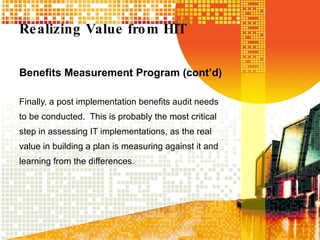 Realizing Value from HIT Benefits Measurement Program (cont’d) Finally, a post implementation benefits audit needs to be conducted.  This is probably the most critical step in assessing IT implementations, as the real value in building a plan is measuring against it and learning from the differences. 