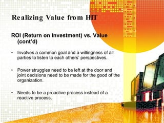 Realizing Value from HIT ROI (Return on Investment) vs. Value (cont’d) Involves a common goal and a willingness of all parties to listen to each others’ perspectives. Power struggles need to be left at the door and joint decisions need to be made for the good of the organization. Needs to be a proactive process instead of a reactive process. 