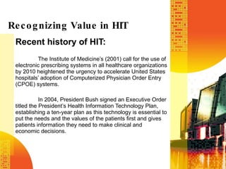 Recent history of HIT: The Institute of Medicine’s (2001) call for the use of electronic prescribing systems in all healthcare organizations by 2010 heightened the urgency to accelerate United States hospitals’ adoption of Computerized Physician Order Entry (CPOE) systems.  In 2004, President Bush signed an Executive Order titled the President’s Health Information Technology Plan, establishing a ten-year plan as this technology is essential to put the needs and the values of the patients first and gives patients information they need to make clinical and economic decisions.  Recognizing Value in HIT 