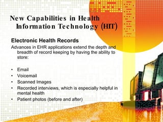 New Capabilities in Health Information Technology (HIT) Electronic Health Records Advances in EHR applications extend the depth and breadth of record keeping by having the ability to store: Email Voicemail Scanned Images Recorded interviews, which is especially helpful in mental health Patient photos (before and after) 