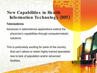 New Capabilities in Health Information Technology (HIT) Telemedicine Advances in telemedicine applications extend the physician’s capabilities through computer/robotic solutions. This is particularly exciting for parts of the country that can’t attract or retain highly trained specialists due to lack of population and/or advanced facilities. 