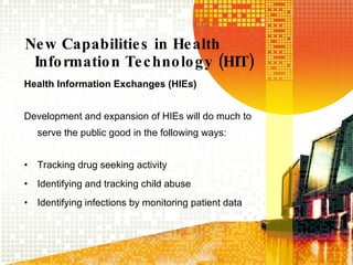 New Capabilities in Health Information Technology (HIT) Health Information Exchanges (HIEs) Development and expansion of HIEs will do much to serve the public good in the following ways: Tracking drug seeking activity Identifying and tracking child abuse Identifying infections by monitoring patient data 
