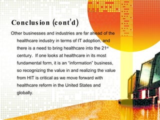 Conclusion (cont’d) Other businesses and industries are far ahead of the healthcare industry in terms of IT adoption, and there is a need to bring healthcare into the 21 st  century.  If one looks at healthcare in its most fundamental form, it is an “information” business, so recognizing the value in and realizing the value from HIT is critical as we move forward with healthcare reform in the United States and globally.  
