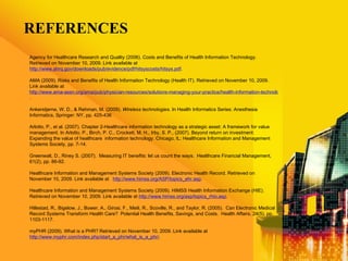 REFERENCES Agency for Healthcare Research and Quality (2006). Costs and Benefits of Health Information Technology. Retrieved on November 10, 2009. Link available at  http://www.ahrq.gov/downloads/pub/evidence/pdf/hitsyscosts/hitsys.pdf . AMA (2009). Risks and Benefits of Health Information Technology (Health IT). Retrieved on November 10, 2009. Link available at  http://www.ama-assn.org/ama/pub/physician-resources/solutions-managing-your-practice/health-information-technology/putting-hit-practice/selecting-hit/risks-benefits-hit.shtml . Ankerstjerne, W. D., & Rehman, M. (2009).  Wireless technologies.  In Health Informatics Series: Anesthesia Informatics, Springer: NY, pp. 425-436 Arlotto, P., et al. (2007). Chapter 2-Healthcare information technology as a strategic asset: A framework for value management. In Arlotto, P., Birch, P. C., Crockett, M. H., Irby, S. P., (2007). Beyond return on investment: Expanding the value of healthcare  information technology. Chicago, IL: Healthcare Information and Management Systems Society, pp. 7-14. Greenwalt, D., Riney S. (2007).  Measuring IT benefits: let us count the ways.  Healthcare Financial Management, 61(2), pp. 86-92. Healthcare Information and Management Systems Society (2009). Electronic Health Record. Retrieved on November 10, 2009. Link available at  http://www.himss.org/ASP/topics_ehr.asp .  Healthcare Information and Management Systems Society (2009).   HIMSS Health Information Exchange (HIE). Retrieved on November 10, 2009. Link available at  http://www.himss.org/asp/topics_rhio.asp .  Hillestad, R., Bigelow, J., Bower, A., Girosi, F., Meili, R., Scoville, R., and Taylor, R. (2005).  Can Electronic Medical Record Systems Transform Health Care?  Potential Health Benefits, Savings, and Costs.  Health Affairs, 24(5), pp. 1103-1117. myPHR (2009). What is a PHR? Retrieved on November 10, 2009. Link available at  http://www.myphr.com/index.php/start_a_phr/what_is_a_phr/ .  