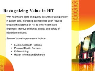 With healthcare costs and quality assurance taking priority in patient care, increased attention has been focused towards the potential of HIT to lower health care expenses, improve efficiency, quality, and safety of healthcare delivery.  Some of those improvements include: Electronic Health Records Personal Health Records E-Prescribing Health Information Exchange Recognizing Value in HIT 
