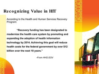 According to the Health and Human Services Recovery Program: “ Recovery funding has been designated to modernize the health care system by promoting and expanding the adoption of health information technology by 2014. Achieving this goal will reduce health costs for the federal government by over $12 billion over the next 10 years.” - From  HHS.GOV Recognizing Value in HIT 