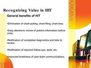 General benefits of HIT  Elimination of chart-pulling, chart-filing, chart loss. Easy electronic review of patient information before visits. Notification of completed diagnostics and labs to review. Notification of required follow-ups, tests, etc. Improved timeliness of care team communications. Recognizing Value in HIT 
