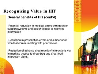 General benefits of HIT (cont’d) Potential reduction in medical errors with decision support systems and easier access to relevant information Reduction in prescription errors and subsequent time lost communicating with pharmacies. Reduction of adverse drug reaction/ interactions via immediate access to drug-drug and drug-food interaction alerts. Recognizing Value in HIT 