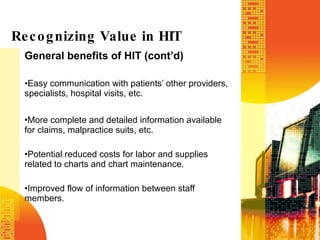 General benefits of HIT (cont’d) Easy communication with patients’ other providers, specialists, hospital visits, etc. More complete and detailed information available for claims, malpractice suits, etc. Potential reduced costs for labor and supplies related to charts and chart maintenance. Improved flow of information between staff members. Recognizing Value in HIT 