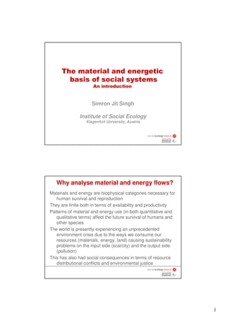 The material and energetic
       basis of social systems
                     An introduction


                     Simron Jit Singh

              Institute of Social Ecology
                  Klagenfurt University, Austria




   Why analyse material and energy flows?
Materials and energy are biophysical categories necessary for
   human survival and reproduction
They are finite both in terms of availability and productivity
Patterns of material and energy use (in both quantitative and
   qualitative terms) affect the future survival of humans and
   other species
The world is presently experiencing an unprecedented
   environment crisis due to the ways we consume our
   resources (materials, energy, land) causing sustainability
   problems on the input side (scarcity) and the output side
   (pollution)
This has also had social consequences in terms of resource
   distributional conflicts and environmental justice




                                                                 1
 