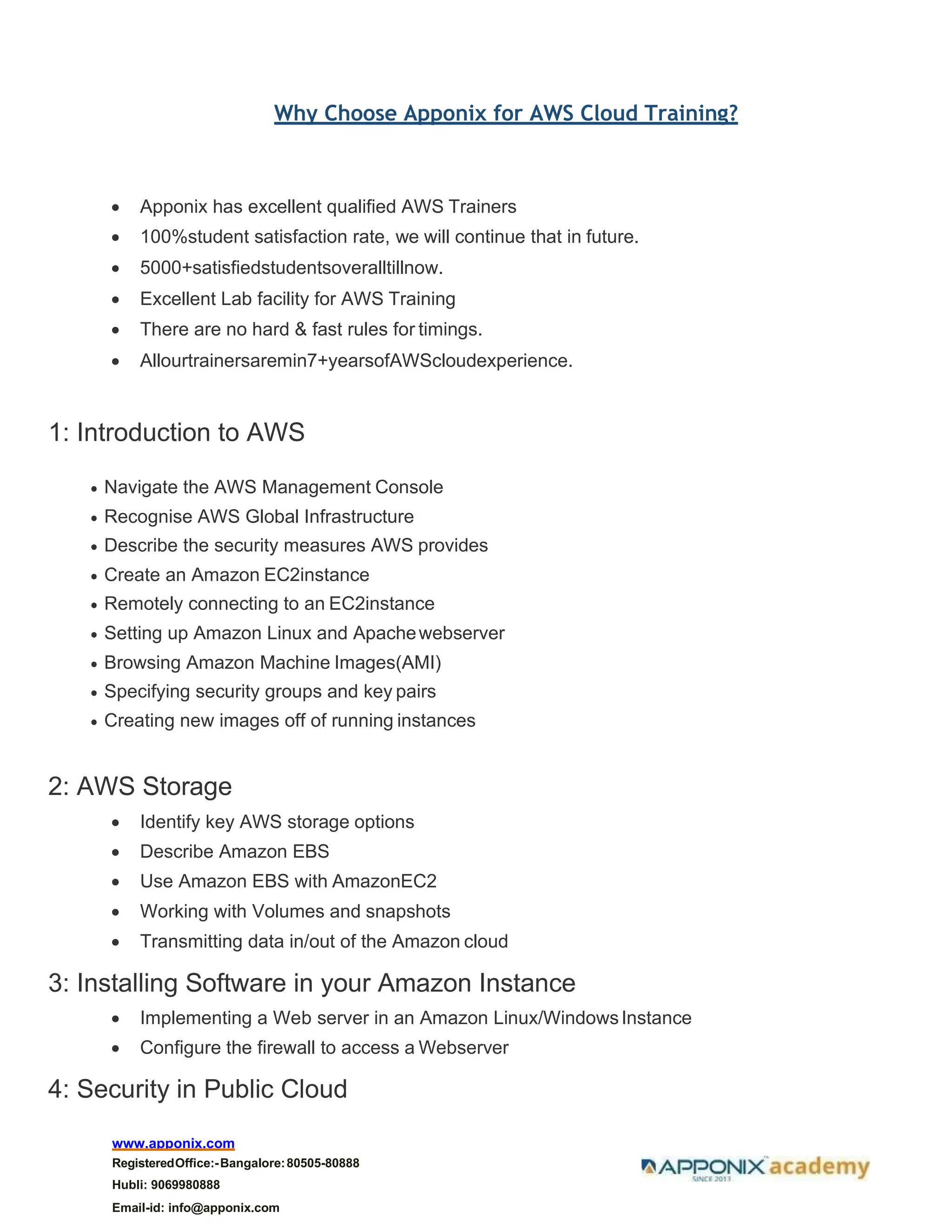 www.apponix.com
RegisteredOffice:-Bangalore:80505-80888
Hubli: 9069980888
Email-id: info@apponix.com
Why Choose Apponix for AWS Cloud Training?
• Apponix has excellent qualified AWS Trainers
• 100%student satisfaction rate, we will continue that in future.
• 5000+satisfiedstudentsoveralltillnow.
• Excellent Lab facility for AWS Training
• There are no hard & fast rules for timings.
• Allourtrainersaremin7+yearsofAWScloudexperience.
1: Introduction to AWS
• Navigate the AWS Management Console
• Recognise AWS Global Infrastructure
• Describe the security measures AWS provides
• Create an Amazon EC2instance
• Remotely connecting to an EC2instance
• Setting up Amazon Linux and Apachewebserver
• Browsing Amazon Machine Images(AMI)
• Specifying security groups and key pairs
• Creating new images off of running instances
2: AWS Storage
• Identify key AWS storage options
• Describe Amazon EBS
• Use Amazon EBS with AmazonEC2
• Working with Volumes and snapshots
• Transmitting data in/out of the Amazon cloud
3: Installing Software in your Amazon Instance
• Implementing a Web server in an Amazon Linux/WindowsInstance
• Configure the firewall to access a Webserver
4: Security in Public Cloud
 