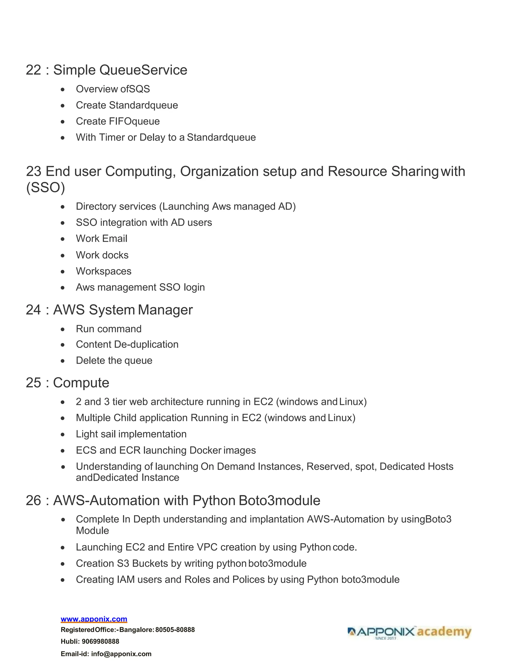 www.apponix.com
RegisteredOffice:-Bangalore:80505-80888
Hubli: 9069980888
Email-id: info@apponix.com
22 : Simple QueueService
• Overview ofSQS
• Create Standardqueue
• Create FIFOqueue
• With Timer or Delay to a Standardqueue
23 End user Computing, Organization setup and Resource Sharingwith
(SSO)
• Directory services (Launching Aws managed AD)
• SSO integration with AD users
• Work Email
• Work docks
• Workspaces
• Aws management SSO login
24 : AWS System Manager
• Run command
• Content De-duplication
• Delete the queue
25 : Compute
• 2 and 3 tier web architecture running in EC2 (windows andLinux)
• Multiple Child application Running in EC2 (windows and Linux)
• Light sail implementation
• ECS and ECR launching Docker images
• Understanding of launching On Demand Instances, Reserved, spot, Dedicated Hosts
andDedicated Instance
26 : AWS-Automation with Python Boto3module
• Complete In Depth understanding and implantation AWS-Automation by usingBoto3
Module
• Launching EC2 and Entire VPC creation by using Pythoncode.
• Creation S3 Buckets by writing pythonboto3module
• Creating IAM users and Roles and Polices by using Python boto3module
 
