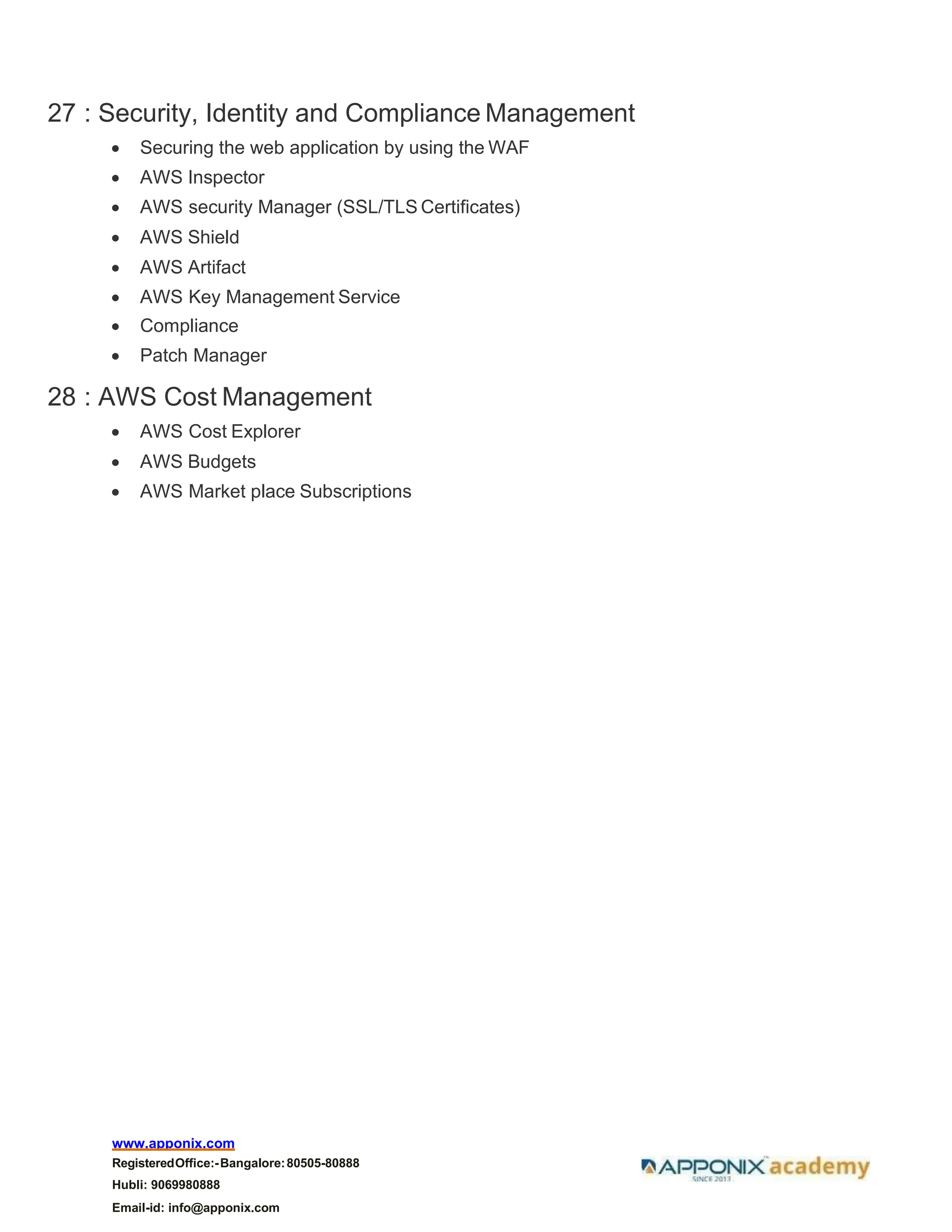 www.apponix.com
RegisteredOffice:-Bangalore:80505-80888
Hubli: 9069980888
Email-id: info@apponix.com
27 : Security, Identity and Compliance Management
• Securing the web application by using the WAF
• AWS Inspector
• AWS security Manager (SSL/TLS Certificates)
• AWS Shield
• AWS Artifact
• AWS Key Management Service
• Compliance
• Patch Manager
28 : AWS Cost Management
• AWS Cost Explorer
• AWS Budgets
• AWS Market place Subscriptions
 