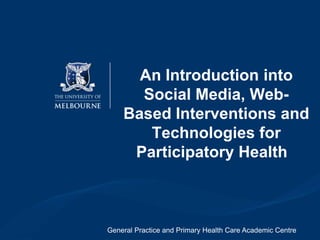 An Introduction into Social Media,
Web-Based Interventions and
Technologies for Participatory
Health
Prof Fernando Martin-Sanchez,
Professor Elizabeth Murray,
Professor Jane Gunn &
Dr Sylvia Kauer
General Practice and Primary Health Care Academic Centre
&
Health and Biomedical Informatics Centre

 