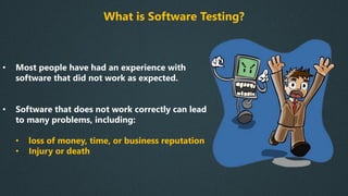 What is Software Testing?
• Most people have had an experience with
software that did not work as expected.
• Software that does not work correctly can lead
to many problems, including:
• loss of money, time, or business reputation
• Injury or death
 