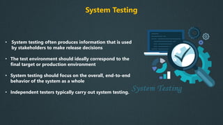 System Testing
• System testing often produces information that is used
by stakeholders to make release decisions
• The test environment should ideally correspond to the
final target or production environment
• System testing should focus on the overall, end-to-end
behavior of the system as a whole
• Independent testers typically carry out system testing.
 