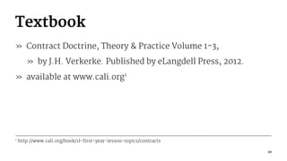 Textbook
» Contract Doctrine, Theory & Practice Volume 1-3,
» by J.H. Verkerke. Published by eLangdell Press, 2012.
» available at www.cali.org1
1
http://www.cali.org/book/1l-first-year-lesson-topics/contracts
10
 