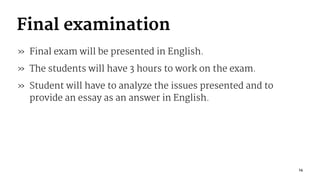 Final examination
» Final exam will be presented in English.
» The students will have 3 hours to work on the exam.
» Student will have to analyze the issues presented and to
provide an essay as an answer in English.
14
 