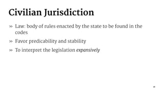Civilian Jurisdiction
» Law: body of rules enacted by the state to be found in the
codes
» Favor predicability and stability
» To interpret the legislation expansively
16
 