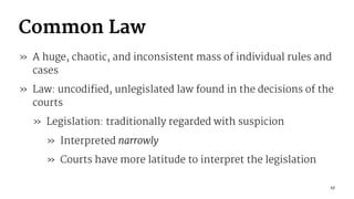 Common Law
» A huge, chaotic, and inconsistent mass of individual rules and
cases
» Law: uncodified, unlegislated law found in the decisions of the
courts
» Legislation: traditionally regarded with suspicion
» Interpreted narrowly
» Courts have more latitude to interpret the legislation
17
 