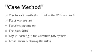 "Case Method"
» The Socratic method utilized in the US law school
» Focus on case law
» Focus on arguments
» Focus on facts
» Key to learning in the Common Law system
» Less time on lecturing the rules
6
 