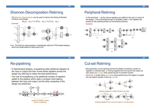 Shannon Decomposition Retiming
• The Shannon decomposition can be used to improve the timing of Boolean
functions. Accordingly:
f(a0,a1,…aN-1) = ā0·f(0,a1,…aN-1) + a0·f(1,a1,…aN-1)
Example:
Note: The Shannon decomposition is specifically useful for FPGA-based designs,
which are implemented on fixed-input LUTs
397
Peripheral Retiming
• In this technique: 1) all the internal registers are shifted to the input or output of
the design; 2) the combinational logic is simplified; finally 3) the registers are
pushed to their optimal position by conventional retiming.
Example:
398
(1) (2)
(3)
Re-pipelining
399
additional registers added
before re-pipelining
• In feed-forward designs, re-pipelining adds additional registers at
the input or output and then moves these registers across the
design (by retiming) to obtain the best performance.
• The cost of re-pipelining is the additional number of registers
added to the pipeline which adds a constant clock latency
between the input and output; but the other properties of the
design are preserved.
Cut-set Retiming
• More generally, cut-set retiming permits the addition of arbitrary number of
registers in a forward path, or moving registers from the input to the output (or
vise versa) of a cut-set, while preserving the I/O transfer function.
• Reminder: In Graph theory, a cut is a virtual partitioning of the edges of a graph
into two disjoint subsets, known as cut-sets.
400
adding registers in feed-forward cut-sets
moving registers from cut-set output to cut-set inputs
 
