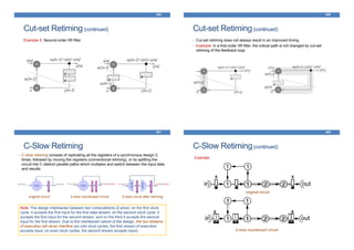 Cut-set Retiming(continued)
Example 5: Second-order IIR filter
405
Cut-set Retiming(continued)
• Cut-set retiming does not always result in an improved timing.
• Example: In a first-order IIR filter, the critical path is not changed by cut-set
retiming of the feedback loop.
406
C-Slow Retiming
• C-slow retiming consists of replicating all the registers of a synchronous design C
times, followed by moving the registers (conventional retiming), or by splitting the
circuit into C distinct parallel paths which multiplex and switch between the input data
and results.
407
original circuit 2-slow counterpart circuit
Note: The design interleaves between two computations (2-slow): on the ﬁrst clock
cycle, it accepts the ﬁrst input for the ﬁrst data stream; on the second clock cycle, it
accepts the ﬁrst input for the second stream, and on the third it accepts the second
input for the ﬁrst stream. Due to the interleaved nature of the design, the two streams
of execution will never interfere (on odd clock cycles, the ﬁrst stream of execution
accepts input; on even clock cycles, the second stream accepts input).
2-slow circuit after retiming
C-Slow Retiming(continued)
Example:
408
original circuit
2-slow counterpart circuit
 