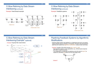 C-Slow Retiming by Data Stream
Interleaving(continued)
Example: Feed-forward example
413
Original circuit
Unfolded system (2-fold)
C-Slow Retiming by Data Stream
Interleaving(continued)
Example: Feedback systems
414
Original circuit
Unfolded system (2-fold)
C-Slow Retiming by Data Stream
Interleaving Example* (optional)
• Example: Polyphase filter Implementation
415
a switch
Pipelining Feedback Systems by Algorithmic
Modifications
• Pipelining digital systems with feedback is a challenging issue and is not always
solved using the previous methods. In this section, we study a few techniques for
pipelining such systems by algorithmic modifications, using a simple case study.
Example: Consider a first-order recursion y[n] = a∙y[n-1] + x[n].
• Such equations appear in many applications, e.g., infinite-impulse response
(IIR) filters in signal processing
• The multiplication is problematic for pipelining, since the result of a∙y[n-1] is
needed for calculating y[n] before the next clock edge arrives
Solution?
416
 