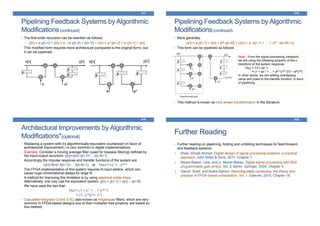 Pipelining Feedback Systems by Algorithmic
Modifications(continued)
• The first-order recursion can be rewritten as follows:
y[n] = a∙y[n-1] + x[n] = a ∙ (a∙y[n-2] + x[n-1]) + x[n] = a2∙y[n-2] + a∙x[n-1] + x[n]
• This modified form requires more architecture (compared to the original form); but
it can be pipelined:
417
Pipelining Feedback Systems by Algorithmic
Modifications(continued)
• More generally:
y[n] = a∙y[n-1] + x[n] = aM∙y[n-M] + (x[n] + a ∙x[n-1] + … + aM-1∙x[n-M+1])
• This form can be pipelined as follows:
• This method is known as look ahead transformation in the literature.
418
Note*: From the signal processing viewpoint,
we are using the following property of the z-
transform of the system response:
H(z) = 1/(1–az-1)
= (1 + az-1 + …+ aM-1z-M+1)/(1– aMz-M)
In other words, we are adding overlapping
zeros and poles to the transfer function, in favor
of pipelining
Architectural Improvements by Algorithmic
Modifications*(optional)
• Replacing a system with it’s algorithmically equivalent counterpart (in favor of
architectural improvement ) is very common in digital implementations.
• Example: Consider a moving average filter (used for lowpass filtering) defined by
the input-output recursion: y[n]=x[n]+x[n-1]+…x[n-N+1]
Accordingly the impulse response and transfer functions of the system are:
h[n]=δ[n]+ δ[n-1]+… δ[n-N+1] or H(z)=1+z-1+…z-N+1
The FPGA implementation of this system requires N-input adders, which can
cause huge combinational delays for large N.
A method for improving this limitation is by using pipelined adder-trees.
Alternatively, one may use the equivalent system: y[n] = y[n-1] + x[n] – x[n-N]
We have used the fact that:
H(z) = (1 + z-1 + …+ z-N+1)
= (1– z-N)/(1– z-1)
• Cascaded Integrator Comb (CIC) also known as Hogenauer filters, which are very
common in FPGA-based designs due to their multiplier-free property, are based on
this method.
419
Further Reading
• Further reading on pipelining, folding and unfolding techniques for feed-forward
and feedback systems:
1. Khan, Shoab Ahmed. Digital design of signal processing systems: a practical
approach. John Wiley & Sons, 2011, Chapter 7.
2. Meyer-Baese, Uwe, and U. Meyer-Baese. Digital signal processing with field
programmable gate arrays. Vol. 2. Berlin: Springer, 2004, Chapter 4.
3. Hauck, Scott, and Andre DeHon. Reconfigurable computing: the theory and
practice of FPGA-based computation. Vol. 1. Elsevier, 2010, Chapter 18
420
 