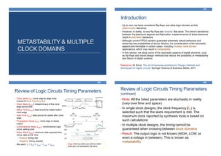 METASTABILITY & MULTIPLE
CLOCK DOMAINS
Introduction
422
• Up to now, we have considered flip-flops and other logic devices as fully
deterministic elements.
• However, in reality, no two flip-flops are “exactly” the same. The (minor) deviations
between the electronic aspects and fabrication indeterminacies of these elements
result in stochastic behaviors.
• Although current FPGA vendors guarantee extremely robust behaviors and
extremely low probabilities of device failures, the consideration of the stochastic
aspects are inevitable in certain cases, including multiple clock domain
applications, which may result in metastability.
• In this section, we study some of the stochastic aspects of digital elements, such
as flip-flops and robust design methods that reduce the probability of metastability
and failure of digital systems.
Reference: M. Arora. The art of hardware architecture: Design methods and
techniques for digital circuits. Springer Science & Business Media, 2011.
Review of Logic Circuits Timing Parameters
423
• Clock period (tC): clock edge-to-edge time;
inverse of clock frequency (fC)
• Clock Skew (tskew): indeterminacy of the clock
edge arrival time
• Setup Time (tsetup): data should be stable before
clock edge
• Hold Time (thold): data should be stable after clock
edge
• Propagation Delay (tCQ): clock edge to stable
output
• Combinational delay (tlogic): combinational logic
circuit settling time
• Setup Slack (tslack): minimum data required time
minus data arrival time:
• Positive: timing met
• Negative: timing violated
• We want: tC ≥ tCQ + tlogic + tlogic + tskew
Note: HIGH-to-LOW and LOW-to-HIGH
times are not necessarily the same
Review of Logic Circuits Timing Parameters
(continued)
424
• Note: All the listed parameters are stochastic in reality
(vary over time and space)
• In single clock designs, the clock frequency (fC) is
selected such that the slack requirement is met. The
maximum clock reported by synthesis tools is based on
such calculations
• In multiple clock designs, the timing cannot be
guaranteed when crossing between clock domains
• Result: The output logic is not known (HIGH, LOW, or
even a voltage in between). This is known as
metastability
 