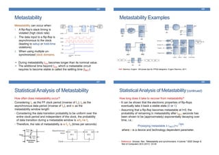 Metastability
425
Metastability can occur when:
1. A flip-flop’s slack timing is
violated (high clock rate)
2. The data input to a flip-flop is
asynchronous to the clock
(leading to setup or hold-time
violations)
3. When using multiple un-
synchronized clock domains.
• During metastability tCQ becomes longer than its nominal value.
• The additional time beyond tCQ, which a metastable circuit
requires to become stable is called the settling time (tMET)
Metastability Examples
426
Ref: Stavinov, Evgeni. 100 power tips for FPGA designers. Evgeni Stavinov, 2011
Statistical Analysis of Metastability
427
How often does metastability occur?
Considering tC as the FF clock period (inverse of fC), tD as the
asynchronous data period (inverse of fD), and w as the
metastability window length:
• Considering the data transition probability to be uniform over the
entire clock period and independent of the clock, the probability
of data transition during a metastable window is w/tC=w·fC
• Therefore, the rate of metastability is w·fC·fD (times per seconds)
Statistical Analysis of Metastability(continued)
428
How long does it take to recover from metastability?
• It can be shown that the electronic properties of flip-flops
eventually take it back a stable state (0 or 1)
• Assuming that a flip-flop becomes metastable at t=0, the
probability of remaining in metastability after tMET seconds has
been shown to be (approximately) exponentially decaying over
time, i.e.:
Pr(staying metastable ≥ tMET)=e
−tMET
𝜏
where 𝜏 is a device and technology dependent parameter.
• Reference: Ginosar, Ran. "Metastability and synchronizers: A tutorial." IEEE Design &
Test of Computers 28.5 (2011): 23-35.
 