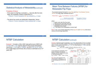 Statistical Analysis of Metastability(continued)
429
Probability of Failure:
• If the output of a flip-flop is sampled tMET seconds after the clock
edge, the probability of failure (malfunction) is
Pr(failure) = Pr(enter metastability AND stay metastable tMET or longer)
• The above two events are statistically independent. Hence:
Pr(failure) = Pr(enter metastability)·Pr(stay metastable tMET or longer)
Mean Time Between Failures (MTBF) for
Metastable Flip-Flops
430
The industrial standard formula for Failure Rate and Mean Time Between Failures
(MTBF) of a single stage metastable flip-flop is:
Failure Rate =
1
MTBF
= fD. Pr(failure) = fD. W. fC × e
−tMET
𝜏
Metastable window probability
(how often we are in a metastable window)
The probability of remaining in
metastability for tMET seconds
where:
• fC: system clock rate (Flip-Flop clock)
• fD: (asynchronous) input data clock rate
• W: metastability window length constant
• τ: metastability time constant
• tMET: time delay for the metastability to resolve itself
Note: W and τ are constants depending on the setup-time and hold-time of the device
(vendor and technology dependent)
MTBF Calculation
431
Example 1: Consider a 28nm ASIC high-performance CMOS with
W=20ps and 𝜏=10ps (typical values for this process technology).
Assuming fC=1GHz and fD=100MHz, we find MTBF=4x1029 years
for a single-stage synchronizer (the universe is estimated to be 1010
years old).
MTBF Calculation(continued)
432
Example 2: Suppose we want to guarantee a 1year MTBF (approximately 3×107s) on an Altera
FLEX 10K CPLD. The MTBF constants of this family of Altera devices can be seen in the table
below. In certain devices of this family tsetup= 1.6ns. For a data frequency fD = 20MHz and clock
frequency fC = 80MHz we have:
tMET =
ln 3 × 107 + ln[ 80 × 106 20 × 106 1.01 × 10−13 ]
1.268 × 1010 = 1.76ns
?
tsetup=1.6ns
fD=20MHz
fC=80MHz
Ref: Metastability in Altera Devices (May 1999, Available: ftp://ftp.altera.com/pub/lit_req/document/an/an042.pdf)
1/τW
In this example the combination circuit
shown in the figure can have the
following maximum combinational delay
to fulfil the required MTBF:
tlogic ≤ 12.5ns – 1.76ns – 1.6ns = 9.14ns
Note: Due to the logarithmic form
of the equation, increasing tMET to
2.12ns increases the MTBF to 100
years.
 