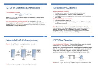MTBF of Multistage Synchronizers
433
For multistage synchronizers:
where tMET1, tMET2, etc. are the time delay for the metastability to resolve itself in
each synchronizer stage.
How many synchronizer stages are required? The parameters W and τ are
commonly provided by IC manufacturers; fC and fD are also known by-design. The
designer can define a desired MTBF, calculate tMET and decide about the number of
required stages to fulfil the required MTBF.
MTBF =
1
W. fC. fD
× e
tMET1
𝜏 × e
tMET2
𝜏 × ⋯
Metastability Guidelines
434
Avoiding metastability (by design):
1. Avoiding real-time data transfer between different clock domains
2. Using a single global clock instead of multiple clock domains
3. Avoiding gated clocks and using standard clock decreasing techniques (using
clock enable)
Solving metastability (by implementation):
1. Clock synchronization using DCMs
2. Using synchronizers (register chains and asynchronous FIFOs) to reduce the
probability of metastability
Note: These methods only resolve metastability; but do not solve other rate
mismatch issues, when transferring data between different clock domains. For
example, sampling a data that changes with fD=80MHz, at a clock rate of
fC=100MHz, results in regular repeated samples and sampling it at fC=60MHz
results in regular data loss (even without metastability).
Metastability Guidelines(continued)
435
Example: Using FIFOs while crossing different clock domains
FIFO
Ref: Stavinov, Evgeni. 100 power tips for FPGA designers. Evgeni Stavinov, 2011
FIFO Size Selection
436
How to select the FIFO size? The overall producer data rate should
not exceed the consumer rate of processing the data.
Note: A FIFO can not overcome rate differences (no matter how deep
it is, it’ll eventually overflow if the producer’s data rate is consistently
higher than consumer’s). A FIFO can only overcome temporary
producer-consumer rate differences by buffering the excess data.
Ref: Stavinov, Evgeni. 100 power tips for FPGA designers. Evgeni Stavinov, 2011
 