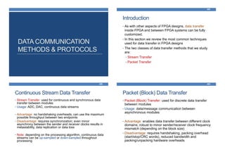 DATA COMMUNICATION
METHODS & PROTOCOLS
Introduction
458
• As with other aspects of FPGA designs, data transfer
inside FPGA and between FPGA systems can be fully
customized.
• In this section we review the most common techniques
used for data transfer in FPGA designs
• The two classes of data transfer methods that we study
are:
• Stream Transfer
• Packet Transfer
Continuous Stream Data Transfer
459
• Stream Transfer: used for continuous and synchronous data
transfer between modules
• Usage: ADC, DAC, continuous data streams
• Advantage: no handshaking overheads; can use the maximum
possible throughput between two endpoints
• Disadvantage: requires synchronization; even minor
asynchrony between the sender and receiver clocks results in
metastability, data replication or data loss
• Note: depending on the processing algorithm, continuous data
streams can be up-sampled or down-sampled throughout
processing
Packet (Block) Data Transfer
460
• Packet (Block) Transfer: used for discrete data transfer
between modules
• Usage: data/message communication between
asynchronous modules
• Advantage: enables data transfer between different clock
domains; robust to minor sender/receiver clock frequency
mismatch (depending on the block size)
• Disadvantage: requires handshaking, packing overhead
(start/stop/CRC words), reduced bandwidth and
packing/unpacking hardware overheads
 