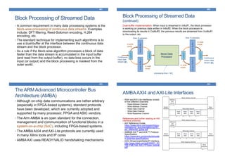Block Processing of Streamed Data
461
• A common requirement in many data processing systems is the
block-wise processing of continuous data streams. Examples
include: DFT filtering, Reed-Solomon encoding, H.264
encoding, etc.
• The standard technique for implementing such algorithms is to
use a dual-buffer at the interface between the continuous data
stream and the block processor.
• As a rule if the block-wise algorithm processes a block of data
faster than the data stream is accumulated in the input buffer
(and read from the output buffer), no data loss occurs in the
input (or output) and the block processing is masked from the
outer world.
Block Processing of Streamed Data
(continued)
462
Dual-buffer implementation: When input is streamed in InBuff1, the block processor
is working on previous data written in InBuff2. When the block processor is
downloading its results in OutBuff2, the previous results are streamed from OutBuff1
to the output, etc.
Block Data
Processor
InputBuffer1InputBuffer2
OutputBuffer1OutputBuffer2
switch
switch
switch
switch
Continuous
input data
stream @fs
Continuous
output data
stream @fs
in write
mode
in read
mode
in write
mode
in read
mode
Size: N samples Size: N samples
processing time < N/fs
The ARM Advanced Microcontroller Bus
Architecture (AMBA)
463
• Although on-chip data communications are rather arbitrary
(especially in FPGA-based systems), standard protocols
have been developed, which are currently adopted and
supported by many processor, FPGA and ASIC vendors.
• The Arm AMBA is an open standard for the connection,
management and communication of functional blocks in a
system-on-a-chip (SoC), including FPGA-based systems.
• The AMBA AXI4 and AXI-Lite protocols are currently used
in many Xilinx tools and IP cores
• AMBA AXI uses READY/VALID handshaking mechanisms
AMBAAXI4 and AXI-Lite Interfaces
464
• AXI4 and AXI-Lite interfaces consist
of five different channels:
• Read Address Channel
• Write Address Channel
• Read Data Channel
• Write Data Channel
• Write Response Channel
References and further reading on AXI
interface protocols:
• AXI Reference Guide,
https://www.xilinx.com/support/docu
mentation/ip_documentation/ug761_
axi_reference_guide.pdf
• AMBA® AXI™ and ACE™ Protocol
Specification,
https://www.arm.com/products/syste
m-ip/amba-specifications
• AXI4-StreamingtoStellarIP Interface,
http://www.4dsp.com/pdf/AN001_KC
705_FMC104_AXI_FFTcore_tutorial.
pdf
 