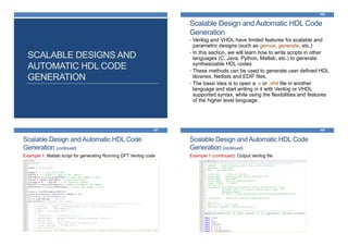 SCALABLE DESIGNS AND
AUTOMATIC HDL CODE
GENERATION
Scalable Design and Automatic HDL Code
Generation
466
• Verilog and VHDL have limited features for scalable and
parametric designs (such as genvar, generate, etc.)
• In this section, we will learn how to write scripts in other
languages (C, Java, Python, Matlab, etc.) to generate
synthesizable HDL codes
• These methods can be used to generate user defined HDL
libraries, Netlists and EDIF files.
• The basic idea is to open a .v or .vhd file in another
language and start writing in it with Verilog or VHDL
supported syntax, while using the flexibilities and features
of the higher level language.
Scalable Design and Automatic HDL Code
Generation (continued)
467
Example 1: Matlab script for generating Running DFT Verilog code
Scalable Design and Automatic HDL Code
Generation (continued)
468
Example 1 (continued): Output Verilog file
 