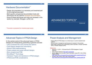 Hardware Documentation**
481
• Design documentation is a necessary and essential part
of any engineering project
• Both specific and general documentation tools and
techniques can be used for hardware documentation
• Some of these techniques and tools are reviewed in this
section by example: Doxygen, LaTeX, etc.
** This section is presented from industrial project reports
ADVANCED TOPICS*
(Optional)
Advanced Topics in FPGA Design
483
In this section some of the advanced topics in FPGA
designs are introduced by presenting a general overview:
• User Constraint File (UCF) format and options
• Fault tolerant designs and redundancy
• Robust FSM implementations
• Power analysis and power efficient designs
• Micro programmed FSM
• MicroBlaze™ Technology
• Hardware Trojans and backdoors in FPGA designs
• FPGA board PCB considerations
Power Analysis and Management
484
• Power efficient FPGA design is a critical issue in current industrial level
systems.
• Various power management techniques are reviewed in this section.
• Xilinx power analysis tools: PlanAhead Power Estimator, XPower Estimator
(XPE), XPower Analyzer (XPA)
References:
1. Stavinov, E. (2011). 100 power tips for FPGA designers. Evgeni
Stavinov.
2. Xilinx Power Solutions http://xilinx.com/power
3. Seven Steps to an Accurate Power Estimation using XPE, Xilinx White
Paper WP353
http://www.xilinx.com/support/documentation/white_papers/wp353.pdf
4. XPower User Guide, Xilinx User Guide UG440
http://www.xilinx.com/support/documentation/user_guides/ug440.pdf
 