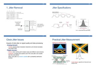 1. Jitter Removal
85
Jitter Specifications
86
Clock Jitter Issues
Impacts of clock jitter on signal quality and data processing:
• Analog domain:
• Critical; causes phase modulation (distortion) and directly translates
into phase noise
• Digital domain:
• Critical; when working with multiple clocks and different clock domains
• Irrelevant; in single-clock systems and if the clock jitter is far smaller
than the clock period.
Note: Clock jitter is a random variable with a probability distribution
function.
87
Practical Jitter Measurement
Using an oscilloscope:
88
Further Reading: Agilent® and Tektronix® clock
analysis tools
 