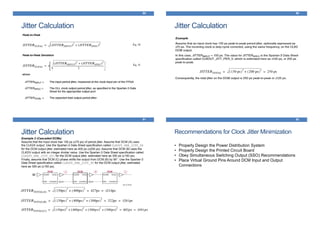 Jitter Calculation
89
Jitter Calculation
90
Jitter Calculation
91
Example 2 (Cascaded DCMs)
Assume that the input clock has 150 ps (±75 ps) of period jitter. Assume that DCM (A) uses
the CLK2X output. Use the Spartan-3 Data Sheet specification called CLKOUT_PER_JITT_2X
for the DCM output jitter, estimated here as 400 ps (±200 ps). Assume that DCM (B) uses the
CLKDV output with an integer divider value. Use the Spartan-3 Data Sheet specification called
CLKOUT_PER_JITT_DV1 for the DCM output jitter, estimated here as 300 ps (±150 ps).
Finally, assume that DCM (C) phase shifts the output from DCM (B) by 90°. Use the Spartan-3
Data Sheet specification called CLKOUT_PER_JITT_90 for the DCM output jitter, estimated
here as 300 ps (±150 ps).
Recommendations for Clock Jitter Minimization
92
• Properly Design the Power Distribution System
• Properly Design the Printed Circuit Board
• Obey Simultaneous Switching Output (SSO) Recommendations
• Place Virtual Ground Pins Around DCM Input and Output
Connections
 