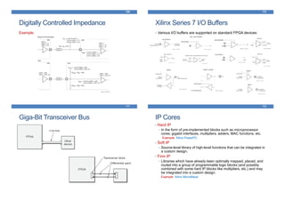 Digitally Controlled Impedance
109
Example:
Xilinx Series 7 I/O Buffers
110
• Various I/O buffers are supported on standard FPGA devices:
Giga-Bit Transceiver Bus
111
IP Cores
• Hard IP
• In the form of pre-implemented blocks such as microprocessor
cores, gigabit interfaces, multipliers, adders, MAC functions, etc.
Example: Xilinx PowerPC
• Soft IP
• Source-level library of high-level functions that can be integrated in
a custom design.
• Firm IP
• Libraries which have already been optimally mapped, placed, and
routed into a group of programmable logic blocks (and possibly
combined with some hard IP blocks like multipliers, etc.) and may
be integrated into a custom design.
Example: Xilinx MicroBlaze
112
 