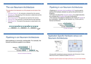 The von Neumann Architecture
9
The execution of an instruction on a VN computer can be done in five
cycles:
1. Instruction Fetch (IF): An instruction is fetched from the memory
2. Decoding (D): The meaning of the instruction is determined and the
operands are localized
3. Read Operands (R): The operands are read from the memory
4. Execute (EX): The instruction is executed with the read operands
5. Write Result (W): The result of the execution is stored back to the
memory
Pipelining in von Neumann Architectures
10
• Pipelining or instruction level parallelism (ILP) can be used to
optimize the hardware utilization as well as the performance of
programs.
• ILP does not reduce the execution latency of a single execution,
but increases the throughput of a set of instructions.
• The maximum throughput is dictated by the impact of hazards in
the computation. Hazards can be reduced, e.g., by the use of a
Harvard architecture.
An ideal VN Pipeline
Pipelining in von Neumann Architectures
11
Ideal pipelining is commonly unachievable. For example, the
Harvard architecture pipeline is as follows:
Harvard Architecture Pipelining
Application Specific Hardware versus von
Neumann Architectures
12
VN versus ASIP: Considering 5 cycles per instruction, the VN should be 15 times
faster than the ASIP to outperform its speed (Bobda 2007)
Application specific hardware have higher performance, at a cost of lower flexibility
 
