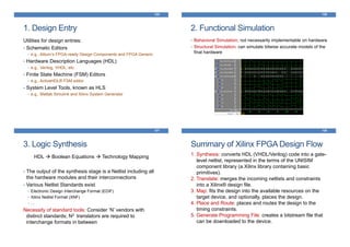 1. Design Entry
Utilities for design entries:
• Schematic Editors
• e.g., Altium’s FPGA-ready Design Components and FPGA Generic
• Hardware Description Languages (HDL)
• e.g., Verilog, VHDL, etc.
• Finite State Machine (FSM) Editors
• e.g., ActiveHDL® FSM editor
• System Level Tools, known as HLS
• e.g., Matlab Simulink and Xilinx System Generator
125
2. Functional Simulation
• Behavioral Simulation; not necessarily implementable on hardware
• Structural Simulation; can simulate bitwise accurate models of the
final hardware
126
3. Logic Synthesis
HDL Boolean Equations Technology Mapping
• The output of the synthesis stage is a Netlist including all
the hardware modules and their interconnections
• Various Netlist Standards exist
• Electronic Design Interchange Format (EDIF)
• Xilinx Netlist Format (XNF)
• …
Necessity of standard tools: Consider ‘N’ vendors with
distinct standards; N2 translators are required to
interchange formats in between
127
Summary of Xilinx FPGA Design Flow
128
1. Synthesis: converts HDL (VHDL/Verilog) code into a gate-
level netlist, represented in the terms of the UNISIM
component library (a Xilinx library containing basic
primitives).
2. Translate: merges the incoming netlists and constraints
into a Xilinx® design file.
3. Map: fits the design into the available resources on the
target device, and optionally, places the design.
4. Place and Route: places and routes the design to the
timing constraints.
5. Generate Programming File: creates a bitstream file that
can be downloaded to the device.
 