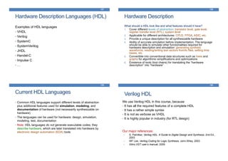 Hardware Description Languages (HDL)
Examples of HDL languages
• VHDL
• Verilog
• SystemC
• SystemVerilog
• JHDL
• Handel-C
• Impulse C
• …
137
Hardware Description
What should a HDL look like and what features should it have?
1. Cover different levels of abstraction: transistor level, gate level,
register transfer level (RTL), system level
2. Applicable for different architectures: CPLD, FPGA, ASIC, etc.
3. Provide a unique description for all synthesizable hardware
4. Ability of accurate simulation before implementation. The language
should be able to simulate other functionalities required for
hardware description and simulation: generating synthetic
waveforms, reading/writing test vectors from/to files, setting time
bases, etc.
5. Convertible into conventional data structures such as trees and
graphs for algorithmic simplifications and optimizations
6. Existence of tools (tool chains) for translating the “hardware
description” into “hardware”
138
Current HDL Languages
• Common HDL languages support different levels of abstraction
plus additional features used for simulation, modeling, and
documentation of hardware (not necessarily synthesizable on
hardware)
• The languages can be used for hardware: design, simulation,
modeling, test, documentation
• Note: HDL languages do not generate executable codes; they
describe hardware, which are later translated into hardware by
electronic design automation (EDA) tools
139
Verilog HDL
140
We use Verilog HDL in this course, because
• It has all the required features of a complete HDL
• It has a rather simple syntax
• It is not as verbose as VHDL
• It is highly popular in industry (for RTL design)
Our major references:
• S. Palnitkar, Verilog HDL: A Guide to Digital Design and Synthesis, 2nd Ed.,
2003
• WF Lee, Verilog Coding for Logic Synthesis, John-Wiley, 2003
• Xilinx XST user’s manual, 2009
 