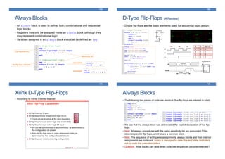 Always Blocks
153
• An always block is used to define, both, combinational and sequential
logic blocks.
• Registers may only be assigned inside an always block (although they
may represent combinational logic).
• Variables assigned in an always block should all be defined as reg
equivalent
sensitivity list
Flip-flop inferred
No flip-flops inferred!
equivalent
D-Type Flip-Flops (AReview)
154
• D-type flip-flops are the basic elements used for sequential logic design.
Xilinx D-Type Flip-Flops
• According to Xilinx 7 Series Manual:
155
Always Blocks
156
The following two pieces of code are identical (five flip-flops are inferred in total):
We see that the always block has abbreviated the explicit declaration of five flip-
flops
Note: All always procedures with the same sensitivity list are concurrent. They
describe parallel flip-flops, which share a common clock.
Note: The sequence of writing wire assignments, always blocks and their internal
assignments are irrelevant; timing is manages by data-flow and state controllers,
not by code line execution orders
Question: What issues can raise when code line sequences become irrelevant?
 