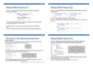 Always Block Issues (1)
157
Question 1: What happens if a single variable is simultaneously assigned in
multiple always blocks?
Answer: The Verilog syntax does not allow this (a register may only be assigned
in a single always block). Problem solved!...
Question: What if we really need to change a register value by two different
clock?
Answer: We need to find another way for this later (using indirect assignments).
Always Block Issues (2)
158
Question 2: What happens if data dependency exists between two register
assignments?
Answer: Race condition; we need to find a solution.
Solution: Verilog has two different assignment operators: Blocking and Non-
blocking
vs.
Blocking vs. Non-Blocking Assignments
159
Syntactic difference:
Blocking assignment: Evaluation and assignment are somehow immediate (blocks all other
assignments and evaluations that use the same variable)
Non-blocking assignment: All assignments that use the variable are deferred until all right-hand
sides have been evaluated (end of simulation time-step)
Guideline: Blocking assignments are only used for combinational logic description. Use non-
blocking assignments for sequential register assignment.
Further Reading: http://courses.csail.mit.edu/6.111/f2007/handouts/L06.pdf
Always Block Issues (3)
160
Question: What happens if two always blocks (with different sensitivity
lists) have data dependency between their register assignments?
Answer: Race condition; no syntactic solutions exist for this issue. Should
be avoided/resolved by proper design.
Example: Passing data between different clock domains.
 