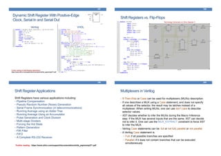 Dynamic Shift Register With Positive-Edge
Clock, Serial In and Serial Out
Verilog VHDL
197
Further reading on Shift-Register applications:
https://www.xilinx.com/support/documentation/white_papers/wp271.pdf
Shift Registers vs. Flip-Flops
198
Technology Schematic on Xilinx Spartan 3
Shift RegisterApplications
Shift Registers have various applications including:
• Pipeline Compensation
• Pseudo Random Number (Noise) Generation
• Serial Frame Synchronization (in telecommunications)
• Running Average using an Adder Tree
• Running Average Using an Accumulator
• Pulse Generation and Clock Division
• Multi-stage Dividers
• Forcing the Hot State
• Pattern Generation
• FIR Filter
• FIFO
• A Complete RS-232 Receiver
199
Further reading : https://www.xilinx.com/support/documentation/white_papers/wp271.pdf
Multiplexers in Verilog
• If-Then-Else or Case can be used for multiplexers (MUXs) description.
• If one describes a MUX using a Case statement, and does not specify
all values of the selector, the result may be latches instead of a
multiplexer. When writing MUXs, one can use don’t care to describe
selector values.
• XST decides whether to infer the MUXs during the Macro Inference
step. If the MUX has several inputs that are the same, XST can decide
not to infer it. One can use the MUX_EXTRACT constraint to force XST
to infer the MUX.
• Verilog Case statements can be: full or not full; parallel or not parallel
• A Verilog Case statement is:
• Full: if all possible branches are specified
• Parallel: if it does not contain branches that can be executed
simultaneously
200
 